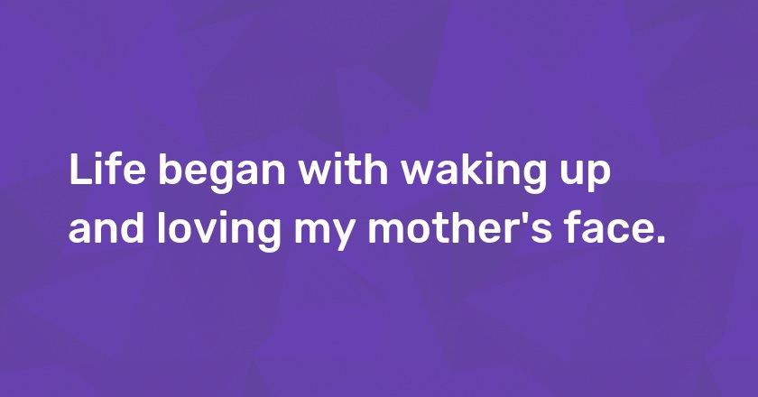 Life began with waking up and loving my mother's face.