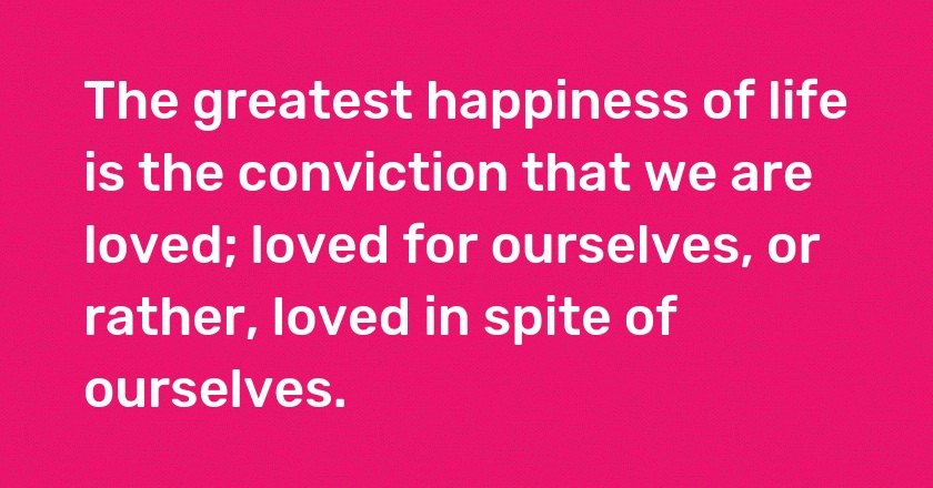 The greatest happiness of life is the conviction that we are loved; loved for ourselves, or rather, loved in spite of ourselves.