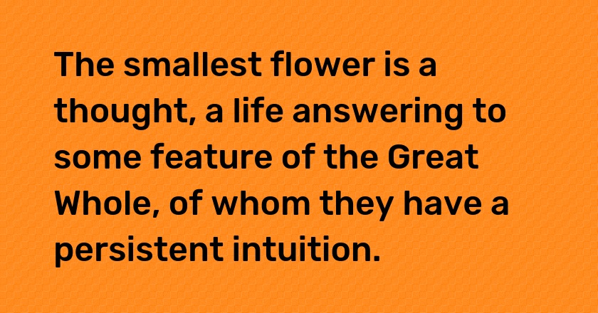 The smallest flower is a thought, a life answering to some feature of the Great Whole, of whom they have a persistent intuition.