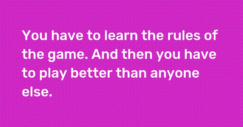 You have to learn the rules of the game. And then you have to play better than anyone else.