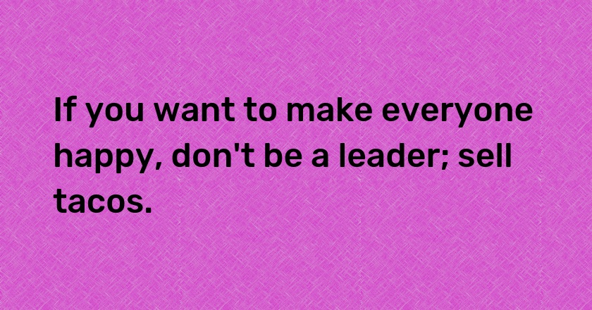 If you want to make everyone happy, don't be a leader; sell tacos.