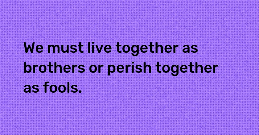 We must live together as brothers or perish together as fools.