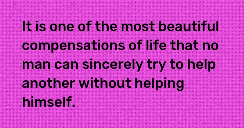 It is one of the most beautiful compensations of life that no man can sincerely try to help another without helping himself.