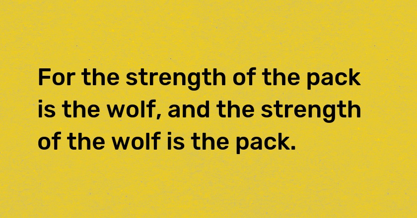 For the strength of the pack is the wolf, and the strength of the wolf is the pack.