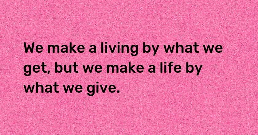 We make a living by what we get, but we make a life by what we give.