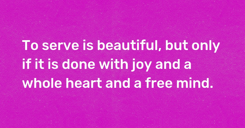 To serve is beautiful, but only if it is done with joy and a whole heart and a free mind.