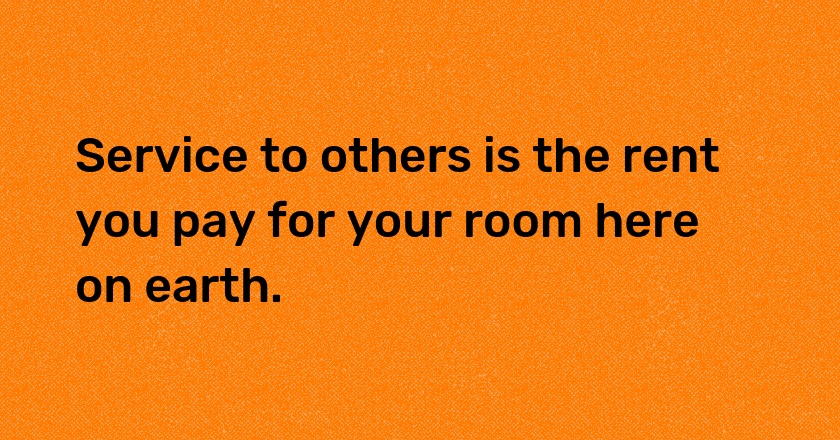 Service to others is the rent you pay for your room here on earth.