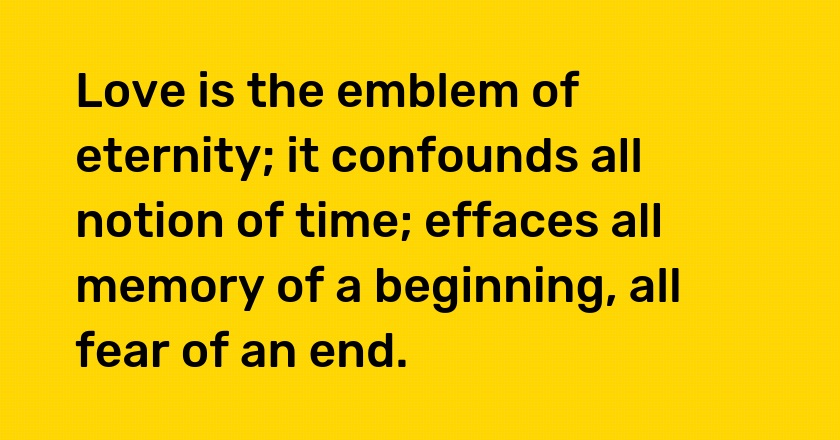 Love is the emblem of eternity; it confounds all notion of time; effaces all memory of a beginning, all fear of an end.