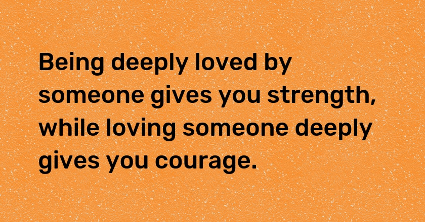 Being deeply loved by someone gives you strength, while loving someone deeply gives you courage.