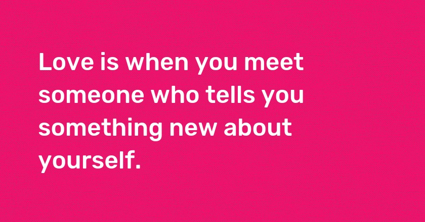 Love is when you meet someone who tells you something new about yourself.