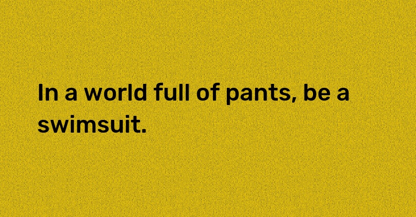 In a world full of pants, be a swimsuit.