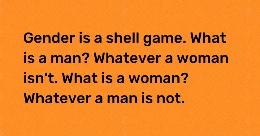 Gender is a shell game. What is a man? Whatever a woman isn't. What is a woman? Whatever a man is not.