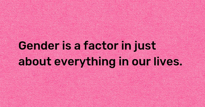 Gender is a factor in just about everything in our lives.