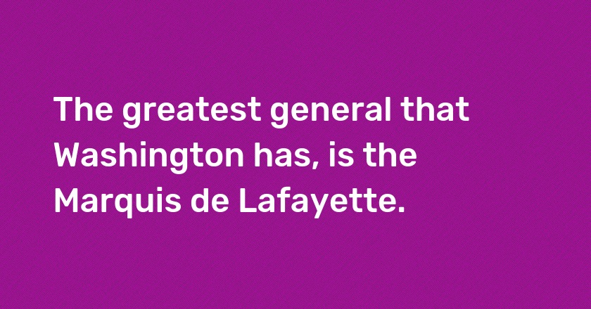 The greatest general that Washington has, is the Marquis de Lafayette.