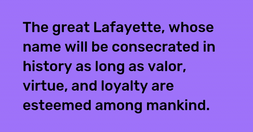 The great Lafayette, whose name will be consecrated in history as long as valor, virtue, and loyalty are esteemed among mankind.