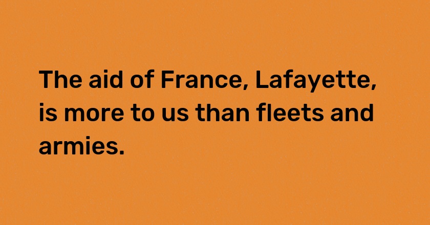 The aid of France, Lafayette, is more to us than fleets and armies.