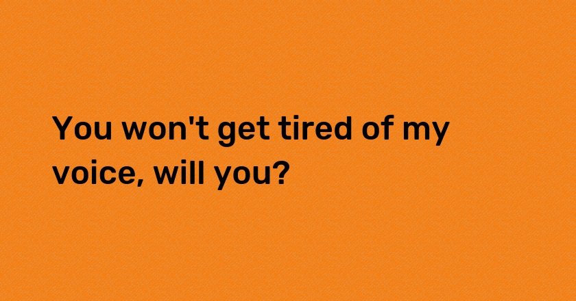 You won't get tired of my voice, will you?