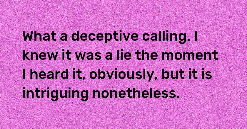 What a deceptive calling. I knew it was a lie the moment I heard it, obviously, but it is intriguing nonetheless.