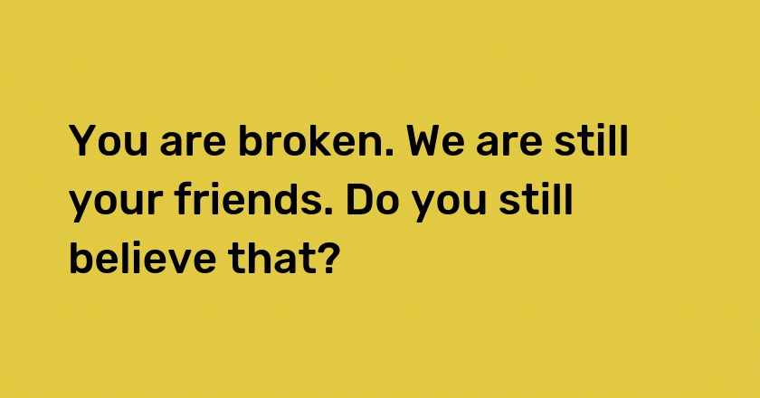 You are broken. We are still your friends. Do you still believe that?