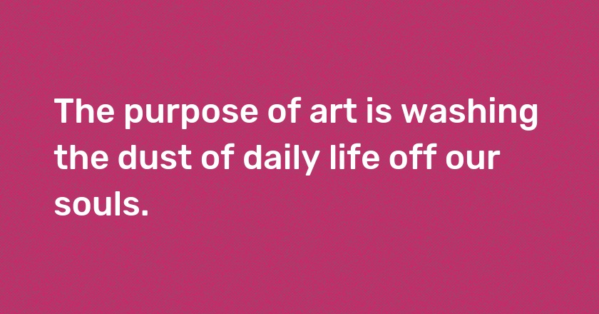 The purpose of art is washing the dust of daily life off our souls.