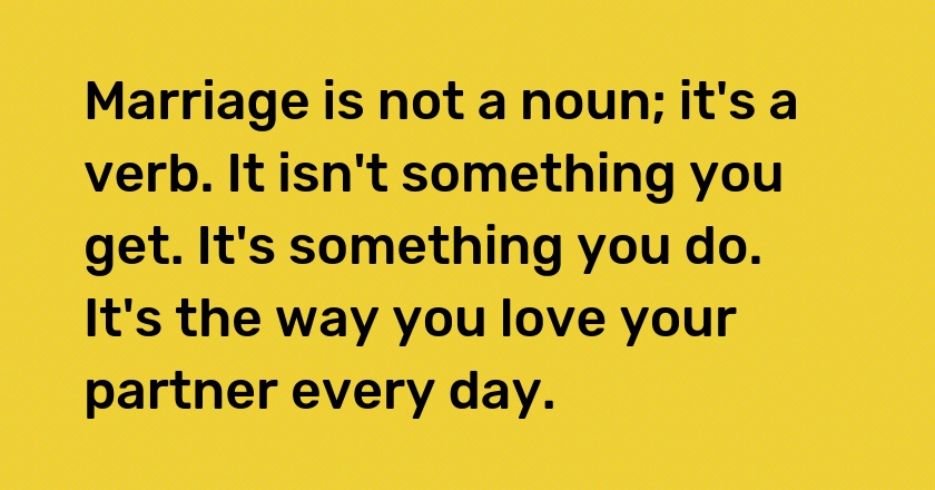 Marriage is not a noun; it's a verb. It isn't something you get. It's something you do. It's the way you love your partner every day.