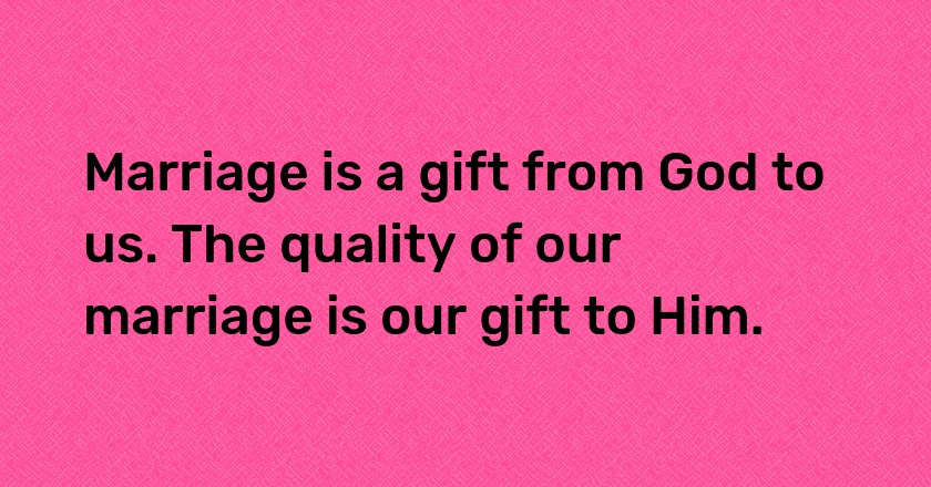 Marriage is a gift from God to us. The quality of our marriage is our gift to Him.