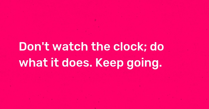 Don't watch the clock; do what it does. Keep going.