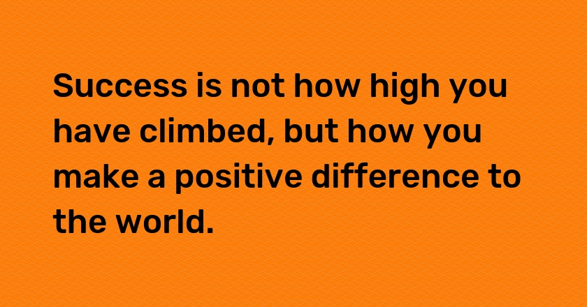 Success is not how high you have climbed, but how you make a positive difference to the world.