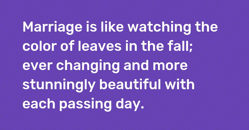 Marriage is like watching the color of leaves in the fall; ever changing and more stunningly beautiful with each passing day.