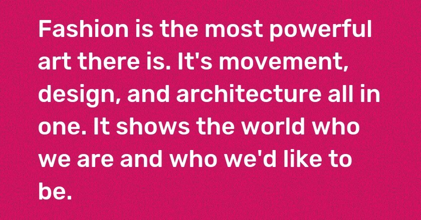 Fashion is the most powerful art there is. It's movement, design, and architecture all in one. It shows the world who we are and who we'd like to be.