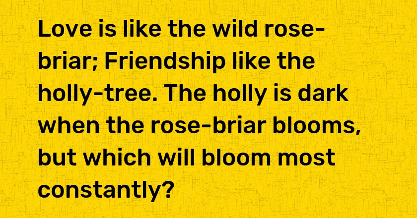 Love is like the wild rose-briar; Friendship like the holly-tree. The holly is dark when the rose-briar blooms, but which will bloom most constantly?