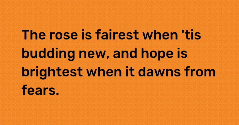 The rose is fairest when 'tis budding new, and hope is brightest when it dawns from fears.