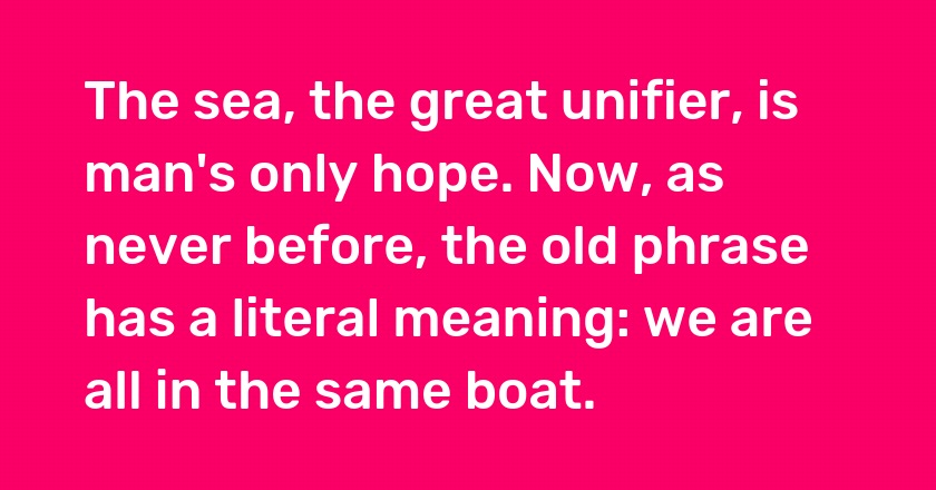 The sea, the great unifier, is man's only hope. Now, as never before, the old phrase has a literal meaning: we are all in the same boat.