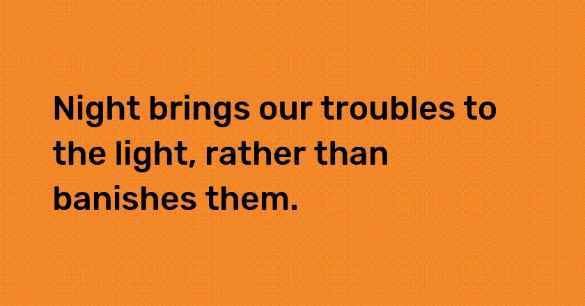 Night brings our troubles to the light, rather than banishes them.