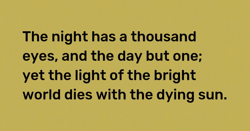 The night has a thousand eyes, and the day but one; yet the light of the bright world dies with the dying sun.