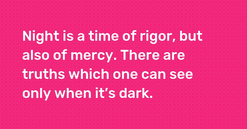 Night is a time of rigor, but also of mercy. There are truths which one can see only when it’s dark.