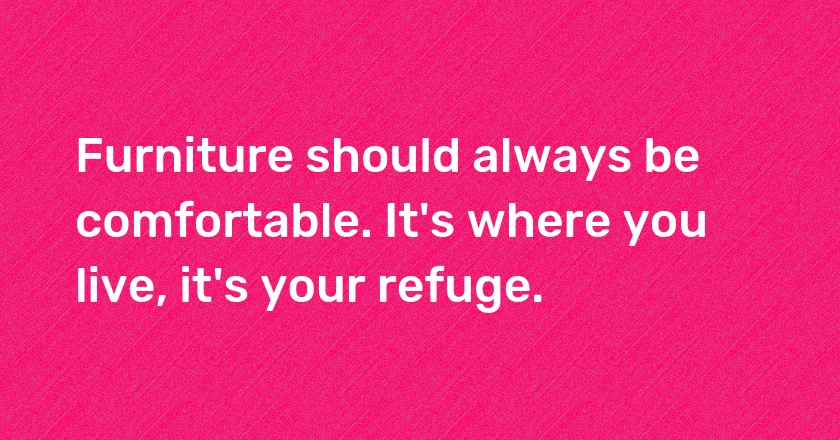 Furniture should always be comfortable. It's where you live, it's your refuge.