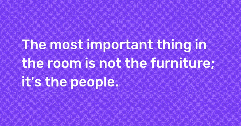 The most important thing in the room is not the furniture; it's the people.