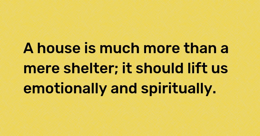 A house is much more than a mere shelter; it should lift us emotionally and spiritually.