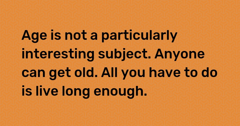 Age is not a particularly interesting subject. Anyone can get old. All you have to do is live long enough.