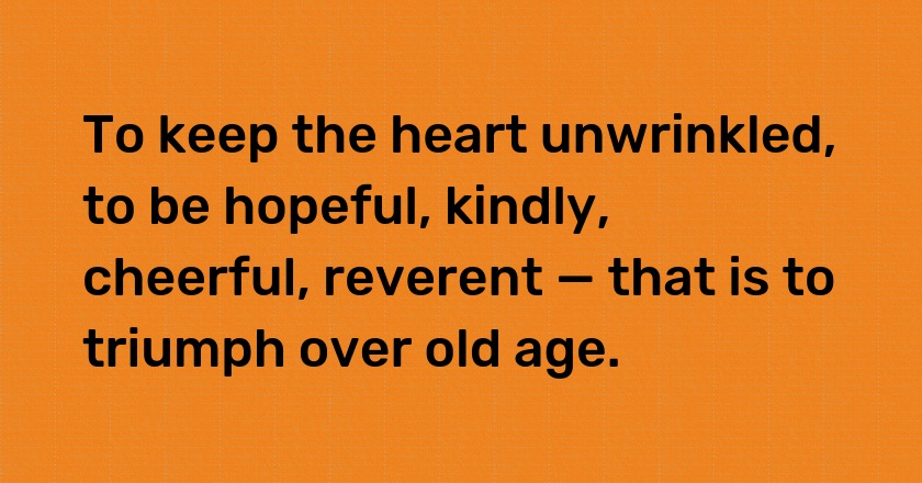 To keep the heart unwrinkled, to be hopeful, kindly, cheerful, reverent — that is to triumph over old age.