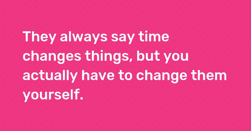 They always say time changes things, but you actually have to change them yourself.