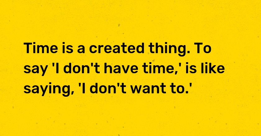 Time is a created thing. To say 'I don't have time,' is like saying, 'I don't want to.'