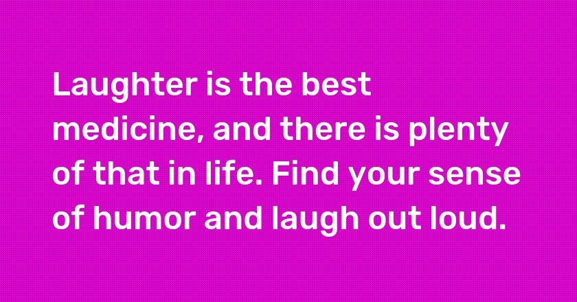 Laughter is the best medicine, and there is plenty of that in life. Find your sense of humor and laugh out loud.