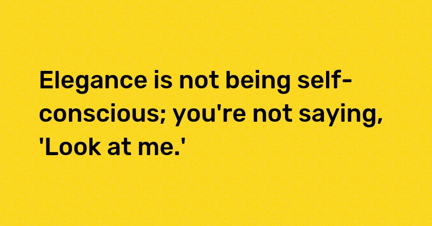 Elegance is not being self-conscious; you're not saying, 'Look at me.'