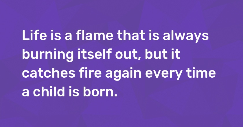 Life is a flame that is always burning itself out, but it catches fire again every time a child is born.