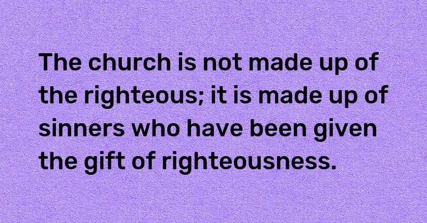 The church is not made up of the righteous; it is made up of sinners who have been given the gift of righteousness.