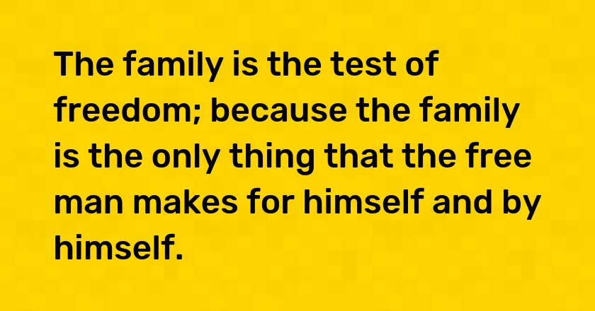 The family is the test of freedom; because the family is the only thing that the free man makes for himself and by himself.