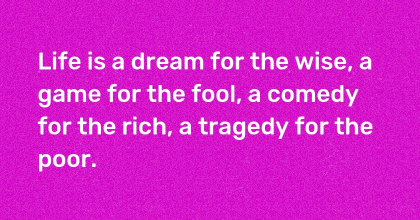 Life is a dream for the wise, a game for the fool, a comedy for the rich, a tragedy for the poor.