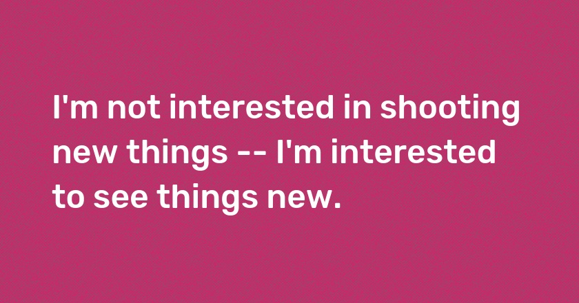 I'm not interested in shooting new things -- I'm interested to see things new.